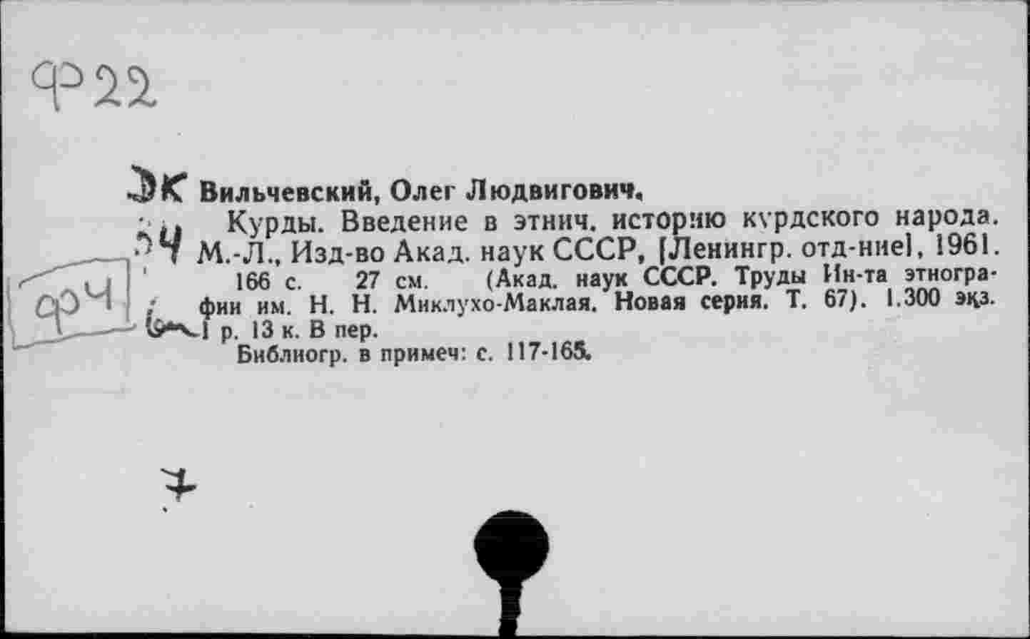 ﻿Вильчевский, Олег Людвигович.
Курды. Введение в этнич. историю курдского народа. М.-Л., Изд-во Акад, наук СССР, [Ленингр. отд-ние], 1961.
166 с. 27 см. (Акад, наук СССР. Труды Ин-та этнографии им. H. Н. Миклухо-Маклая. Новая серия. Т. 67). 1.300 экз. 1 р. 13 к. В пер.
Бнблиогр. в примем: с. 117-165.